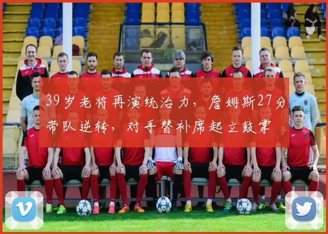 39岁老将再演统治力，詹姆斯27分带队逆转，对手替补席起立鼓掌
